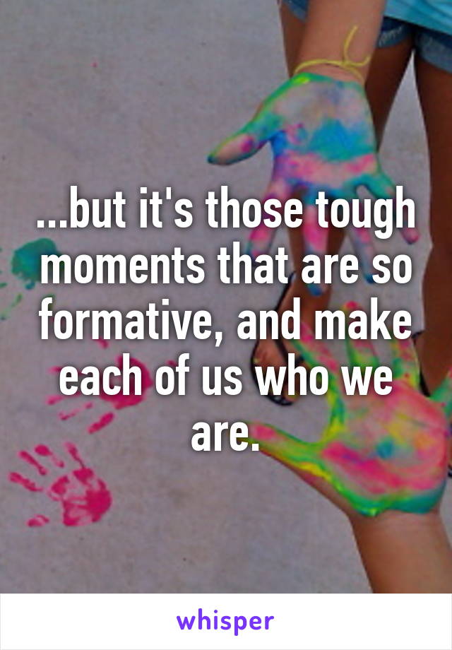 ...but it's those tough moments that are so formative, and make each of us who we are.