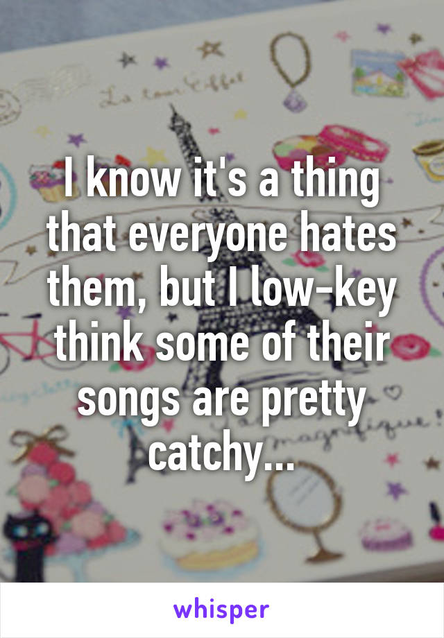 I know it's a thing that everyone hates them, but I low-key think some of their songs are pretty catchy...