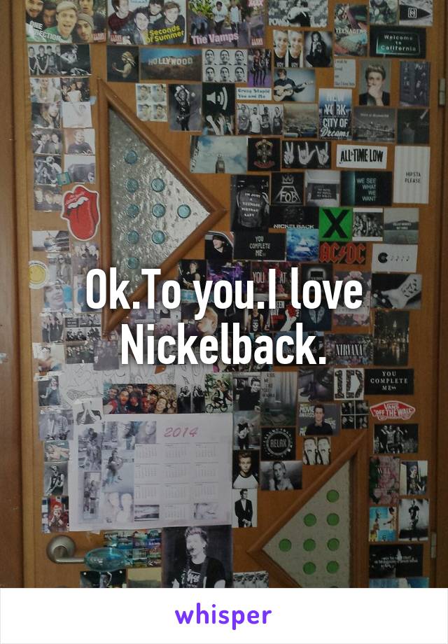 Ok.To you.I love Nickelback.