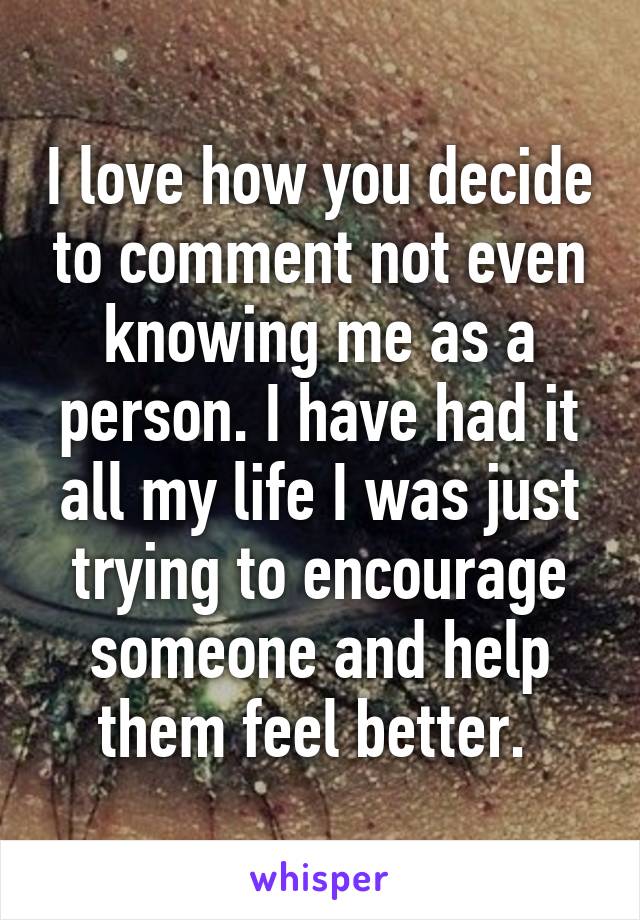 I love how you decide to comment not even knowing me as a person. I have had it all my life I was just trying to encourage someone and help them feel better. 