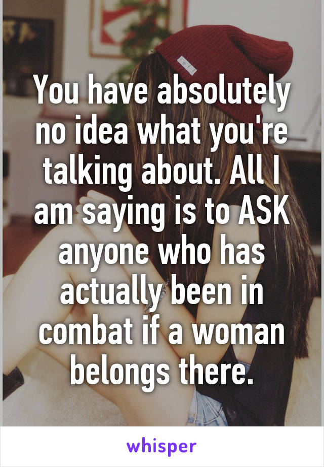 You have absolutely no idea what you're talking about. All I am saying is to ASK anyone who has actually been in combat if a woman belongs there.