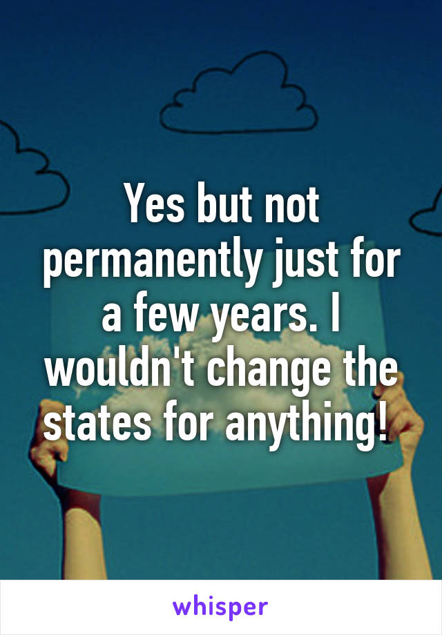 Yes but not permanently just for a few years. I wouldn't change the states for anything! 