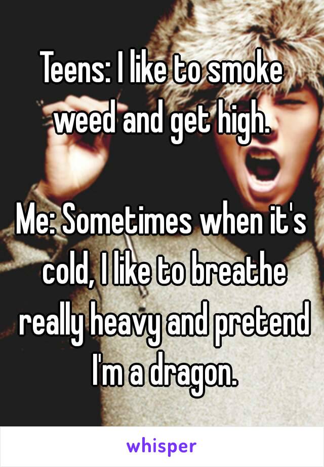 Teens: I like to smoke weed and get high. 

Me: Sometimes when it's cold, I like to breathe really heavy and pretend I'm a dragon.
