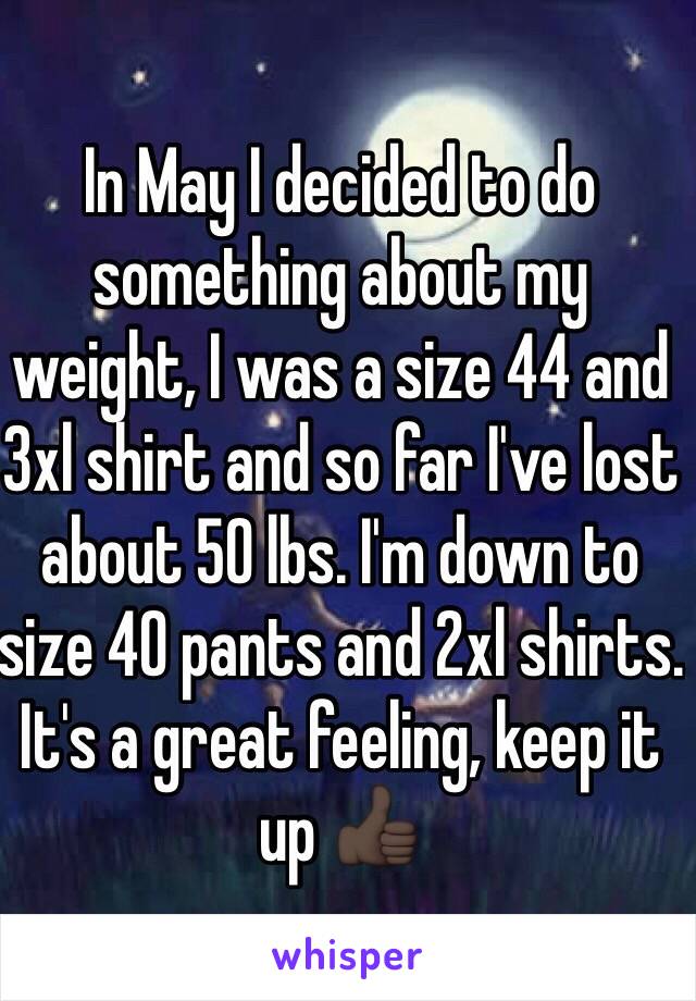 In May I decided to do something about my weight, I was a size 44 and 3xl shirt and so far I've lost about 50 lbs. I'm down to size 40 pants and 2xl shirts. It's a great feeling, keep it up 👍🏿