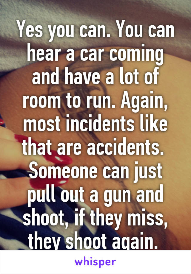 Yes you can. You can hear a car coming and have a lot of room to run. Again, most incidents like that are accidents. 
Someone can just pull out a gun and shoot, if they miss, they shoot again. 