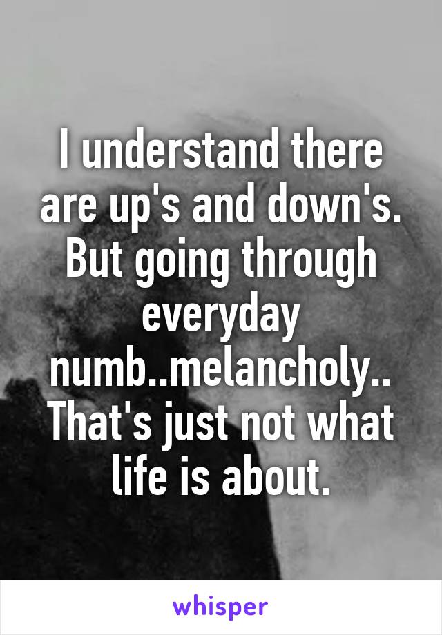 I understand there are up's and down's. But going through everyday numb..melancholy.. That's just not what life is about.