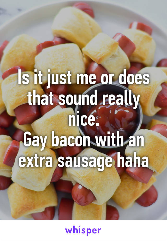 Is it just me or does that sound really nice.
Gay bacon with an extra sausage haha