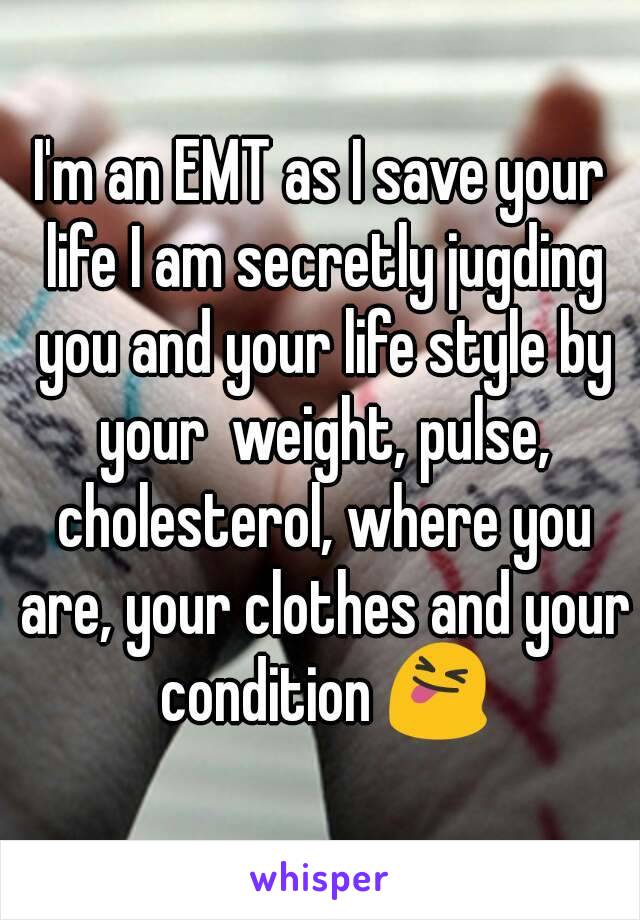 I'm an EMT as I save your life I am secretly jugding you and your life style by your  weight, pulse, cholesterol, where you are, your clothes and your condition 😝