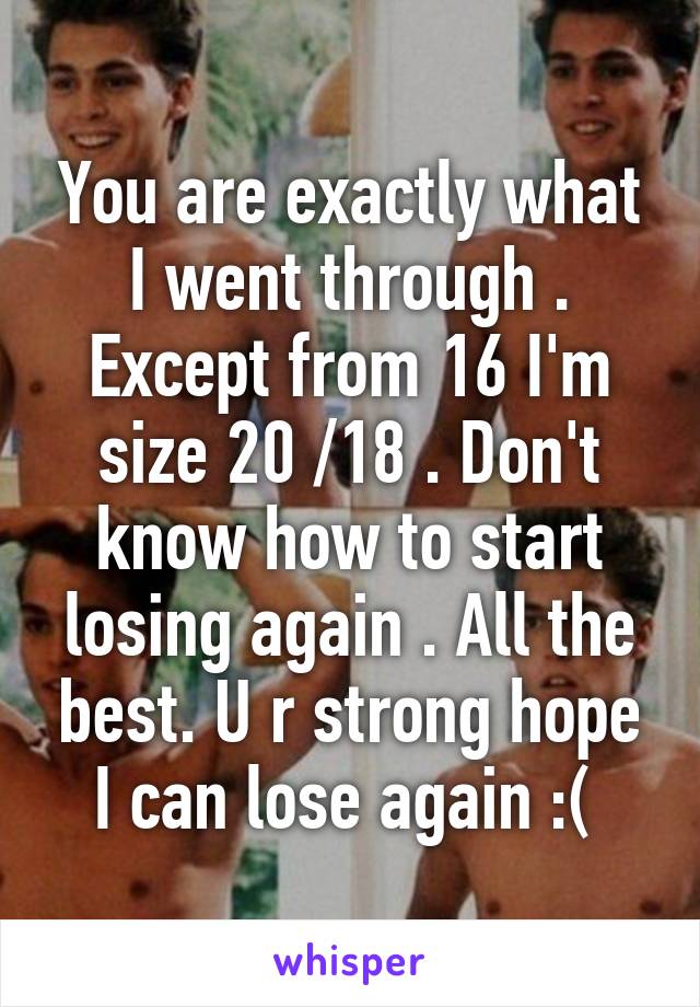 You are exactly what I went through . Except from 16 I'm size 20 /18 . Don't know how to start losing again . All the best. U r strong hope I can lose again :( 