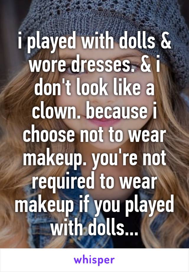 i played with dolls & wore dresses. & i don't look like a clown. because i choose not to wear makeup. you're not required to wear makeup if you played with dolls...