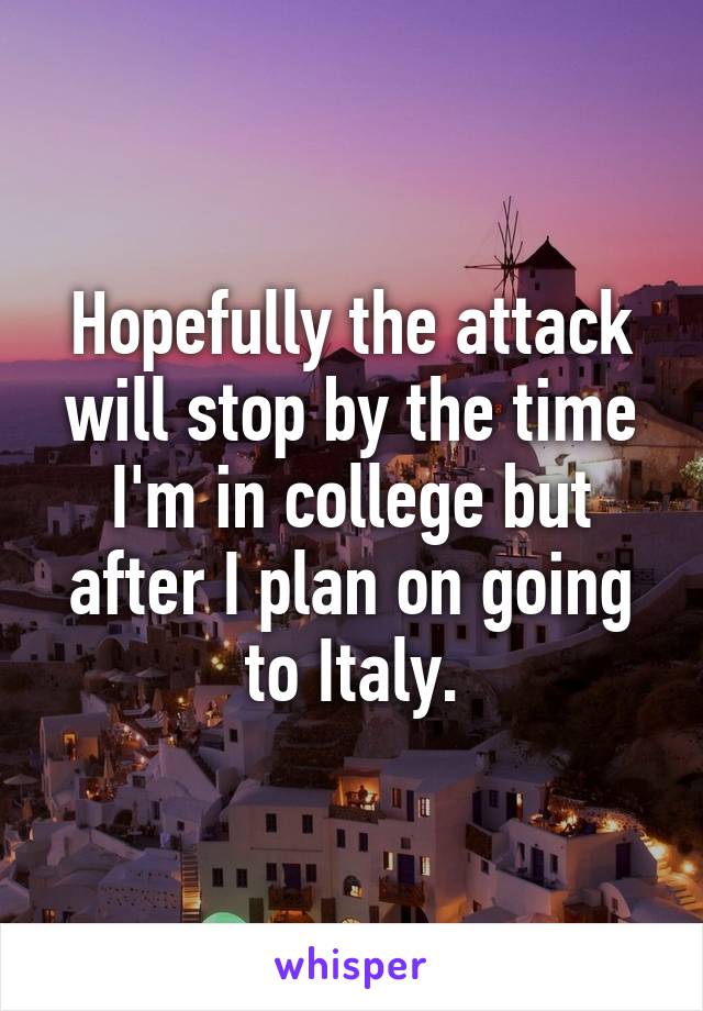 Hopefully the attack will stop by the time I'm in college but after I plan on going to Italy.