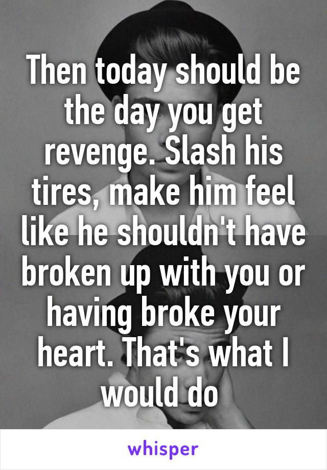 Then today should be the day you get revenge. Slash his tires, make him feel like he shouldn't have broken up with you or having broke your heart. That's what I would do 