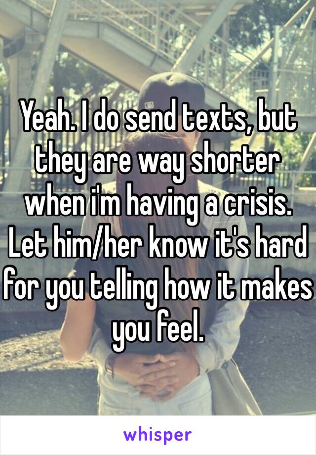 Yeah. I do send texts, but they are way shorter when i'm having a crisis.
Let him/her know it's hard for you telling how it makes you feel. 