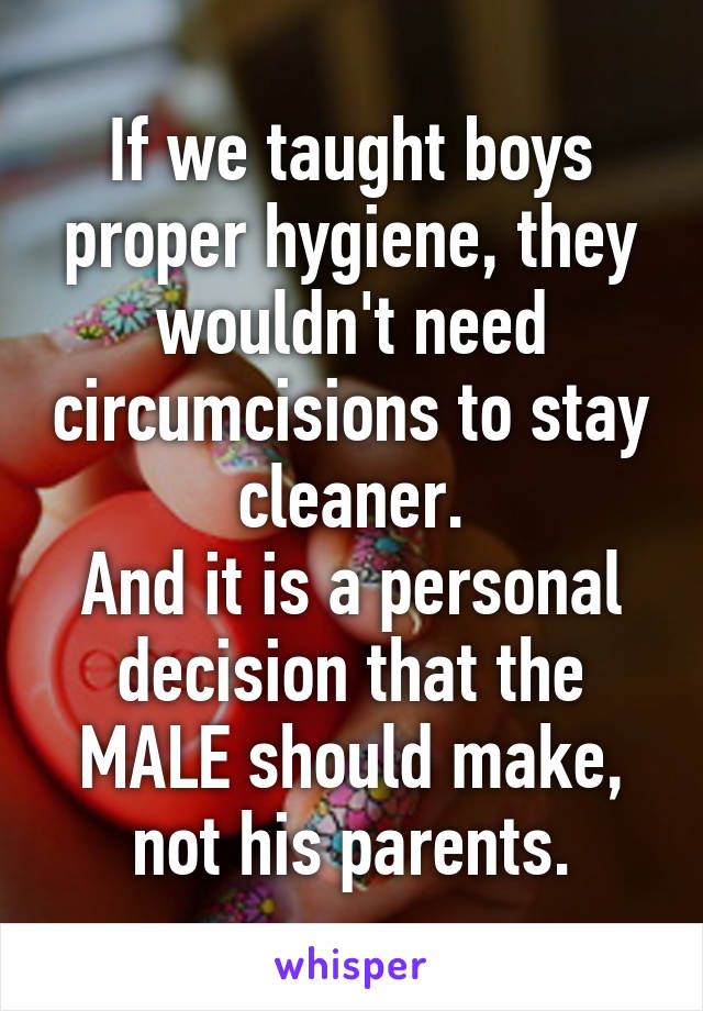 If we taught boys proper hygiene, they wouldn't need circumcisions to stay cleaner.
And it is a personal decision that the MALE should make, not his parents.