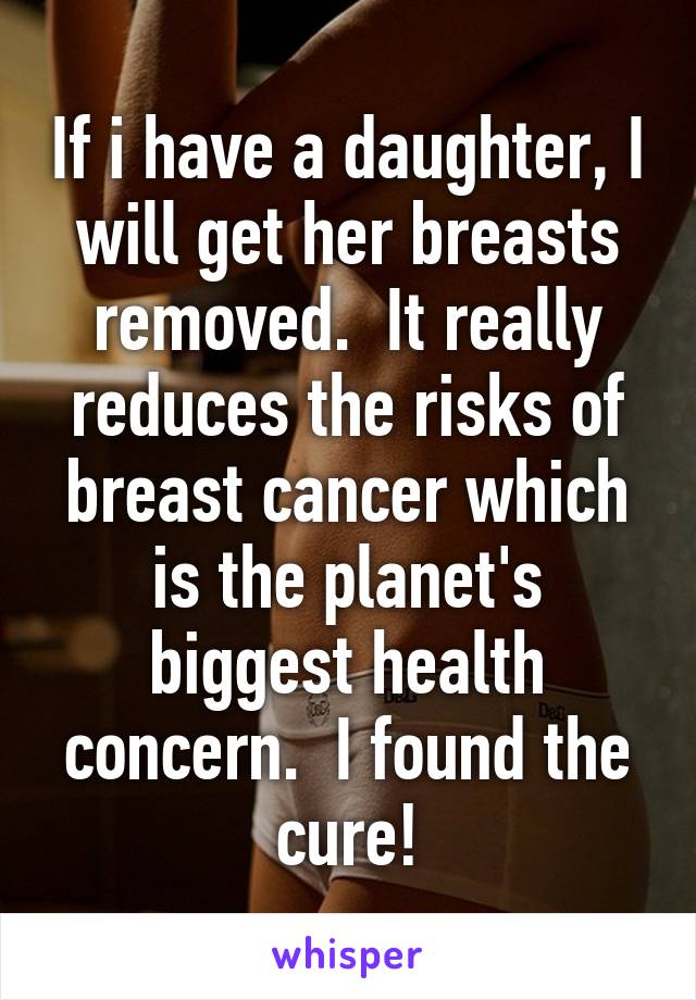 If i have a daughter, I will get her breasts removed.  It really reduces the risks of breast cancer which is the planet's biggest health concern.  I found the cure!