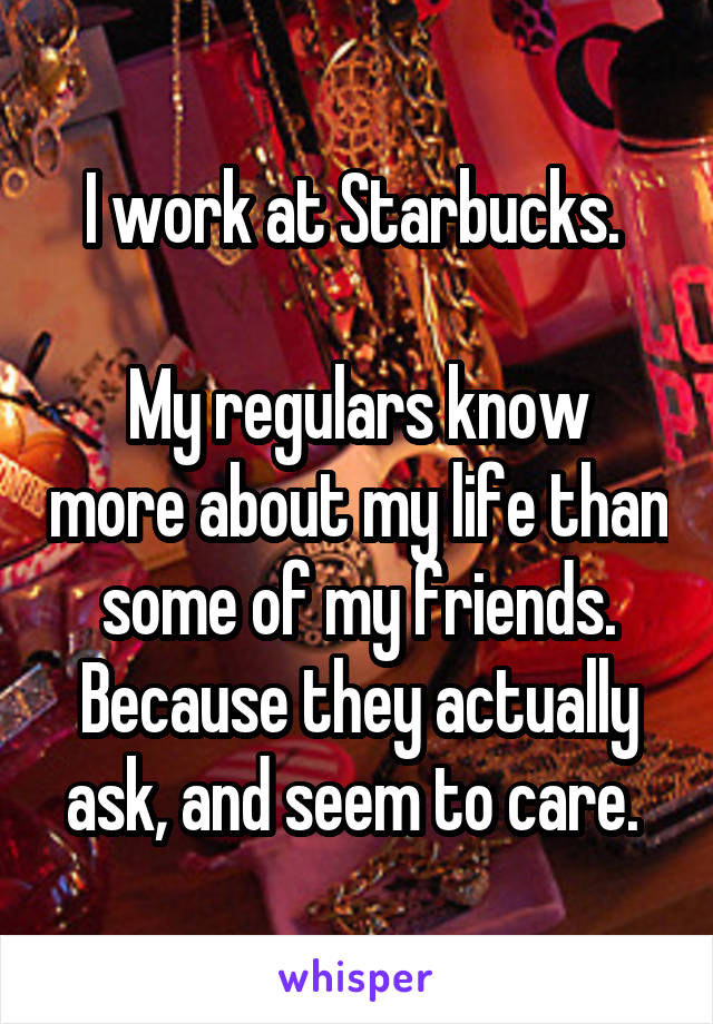 I work at Starbucks. 

My regulars know more about my life than some of my friends. Because they actually ask, and seem to care. 