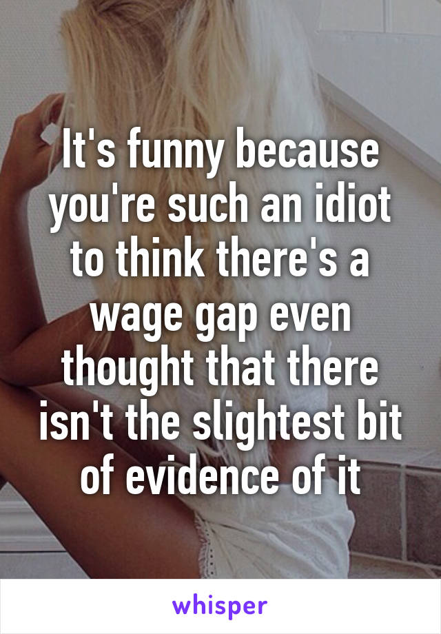 It's funny because you're such an idiot to think there's a wage gap even thought that there isn't the slightest bit of evidence of it