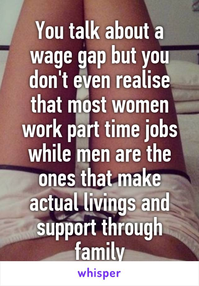 You talk about a wage gap but you don't even realise that most women work part time jobs while men are the ones that make actual livings and support through family