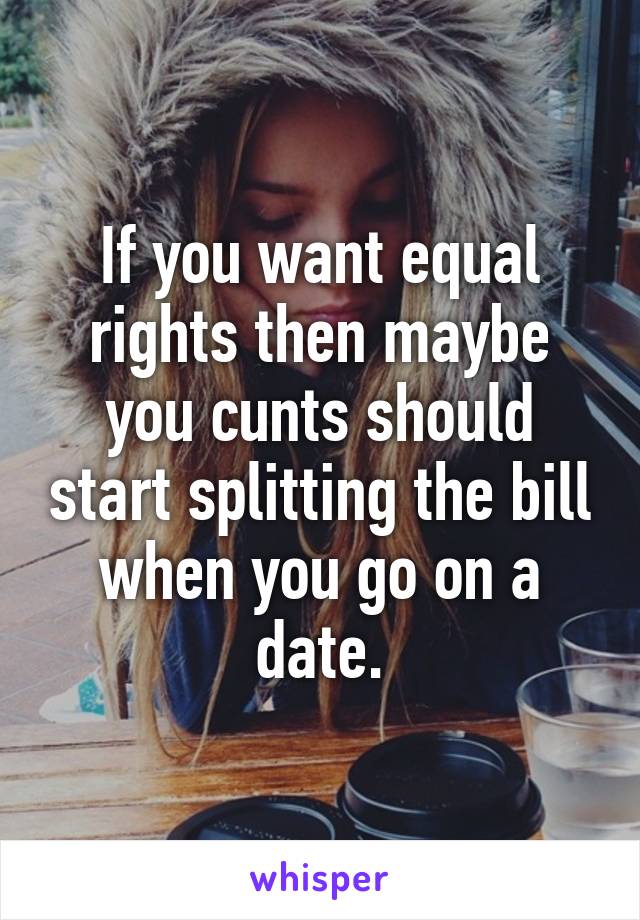 If you want equal rights then maybe you cunts should start splitting the bill when you go on a date.