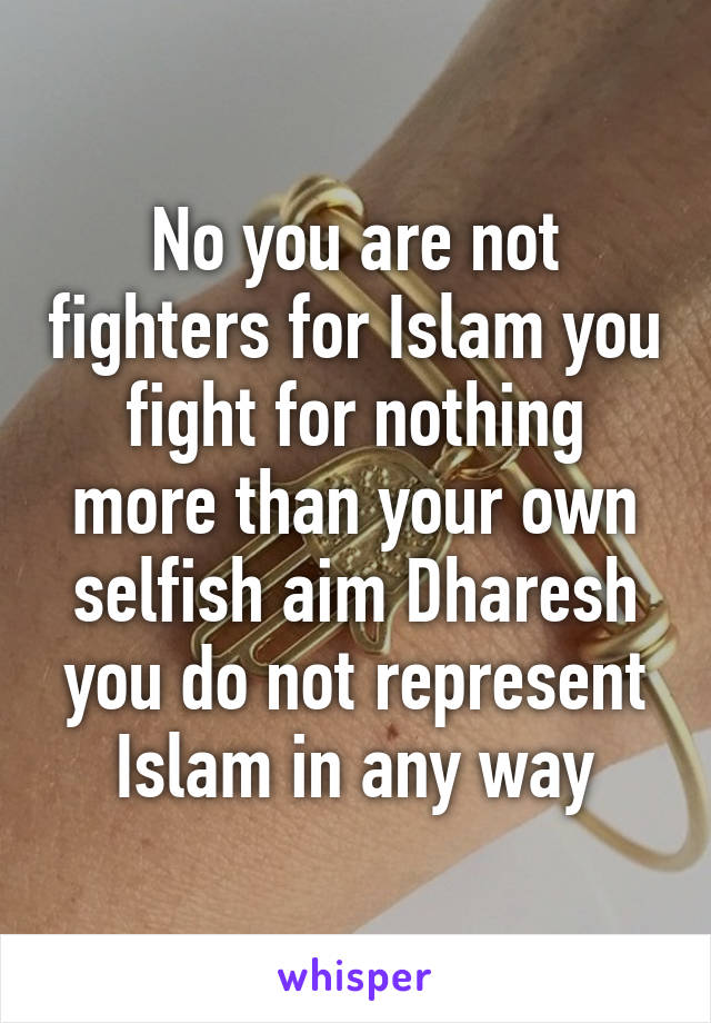 No you are not fighters for Islam you fight for nothing more than your own selfish aim Dharesh you do not represent Islam in any way