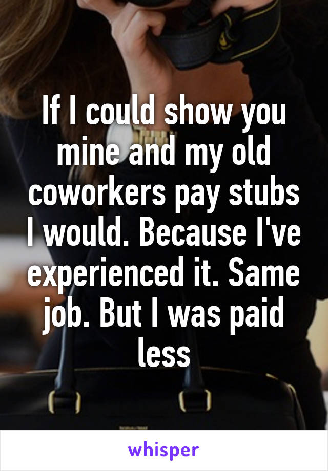 If I could show you mine and my old coworkers pay stubs I would. Because I've experienced it. Same job. But I was paid less