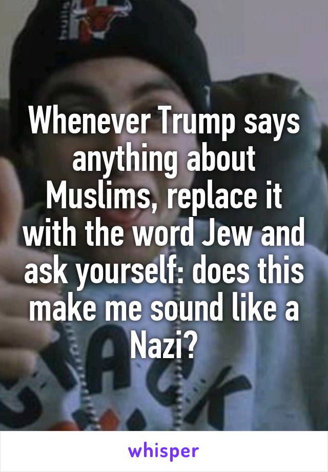 Whenever Trump says anything about Muslims, replace it with the word Jew and ask yourself: does this make me sound like a Nazi?