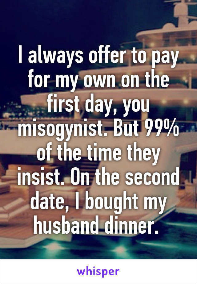 I always offer to pay for my own on the first day, you misogynist. But 99% of the time they insist. On the second date, I bought my husband dinner. 