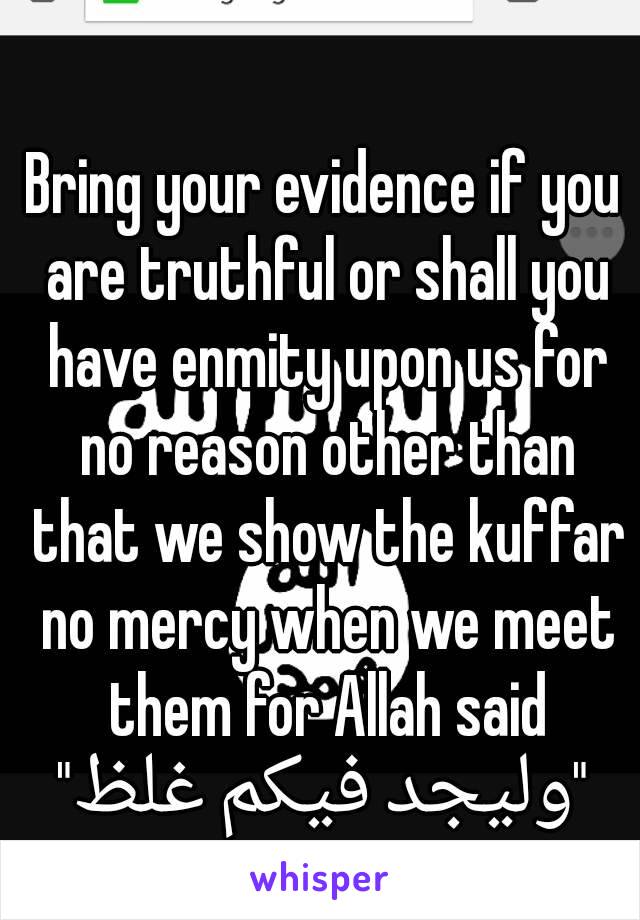 Bring your evidence if you are truthful or shall you have enmity upon us for no reason other than that we show the kuffar no mercy when we meet them for Allah said
"وليجد فيكم غلظ"