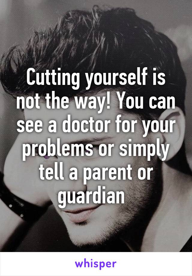 Cutting yourself is not the way! You can see a doctor for your problems or simply tell a parent or guardian  