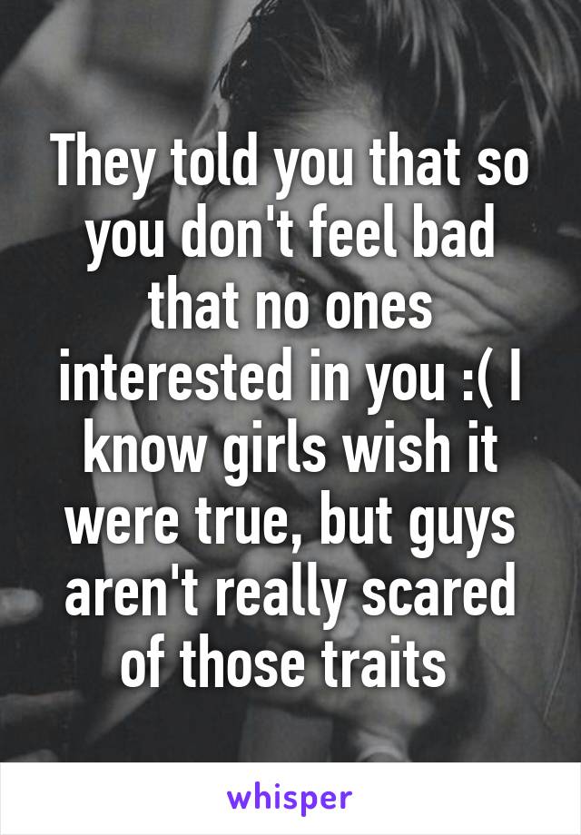 They told you that so you don't feel bad that no ones interested in you :( I know girls wish it were true, but guys aren't really scared of those traits 