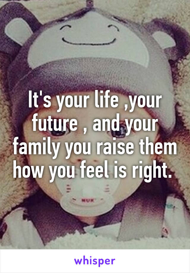 It's your life ,your future , and your family you raise them how you feel is right. 