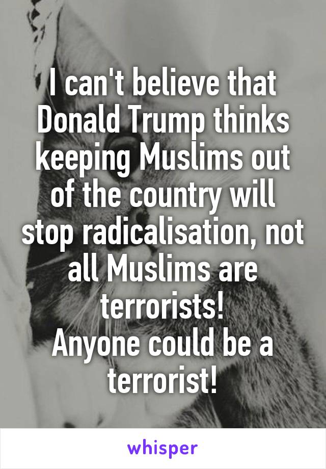 I can't believe that Donald Trump thinks keeping Muslims out of the country will stop radicalisation, not all Muslims are terrorists!
Anyone could be a terrorist!