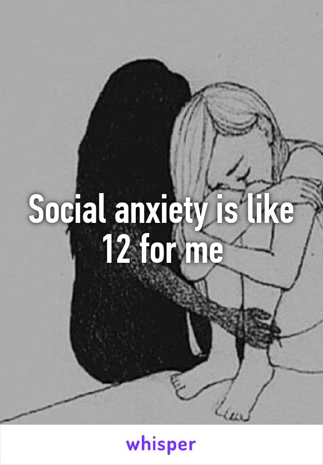 Social anxiety is like 12 for me