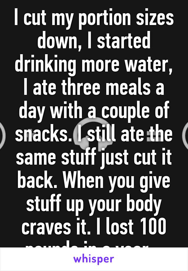 I cut my portion sizes down, I started drinking more water, I ate three meals a day with a couple of snacks. I still ate the same stuff just cut it back. When you give stuff up your body craves it. I lost 100 pounds in a year...