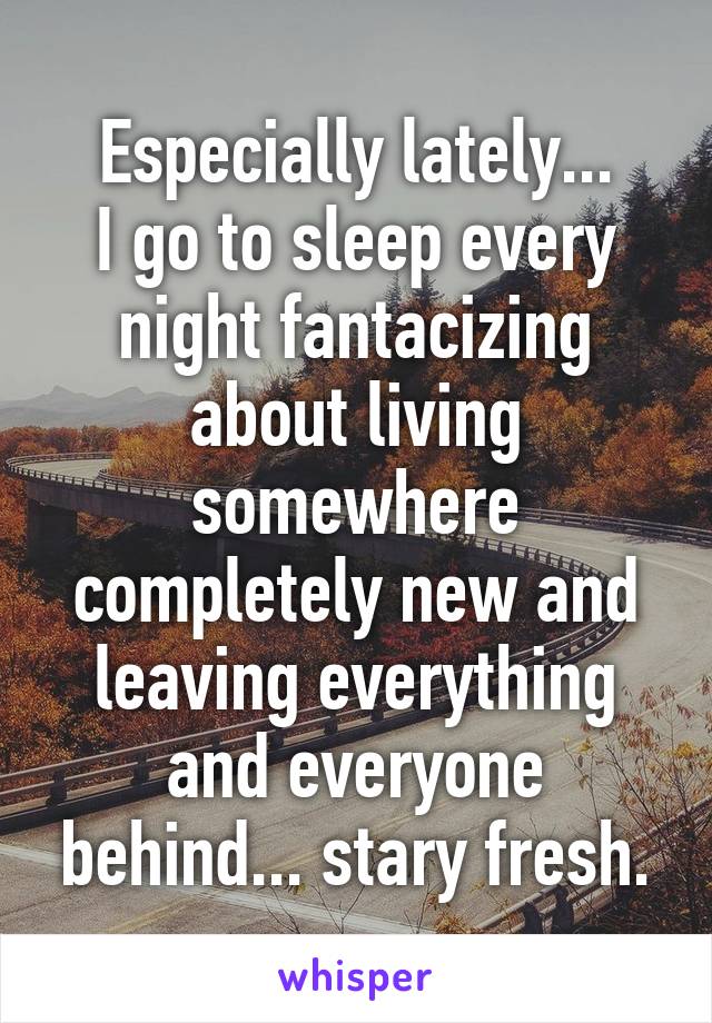 Especially lately...
I go to sleep every night fantacizing about living somewhere completely new and leaving everything and everyone behind... stary fresh.