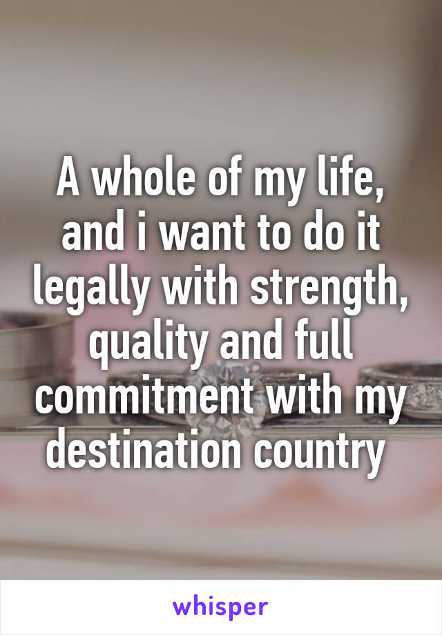 A whole of my life, and i want to do it legally with strength, quality and full commitment with my destination country 