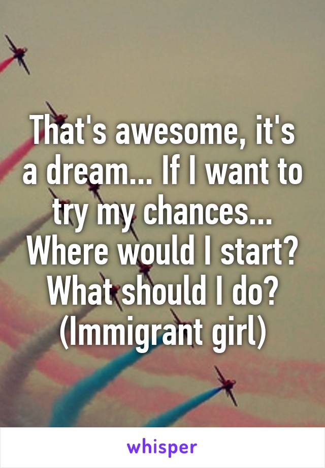 That's awesome, it's a dream... If I want to try my chances... Where would I start? What should I do? (Immigrant girl)