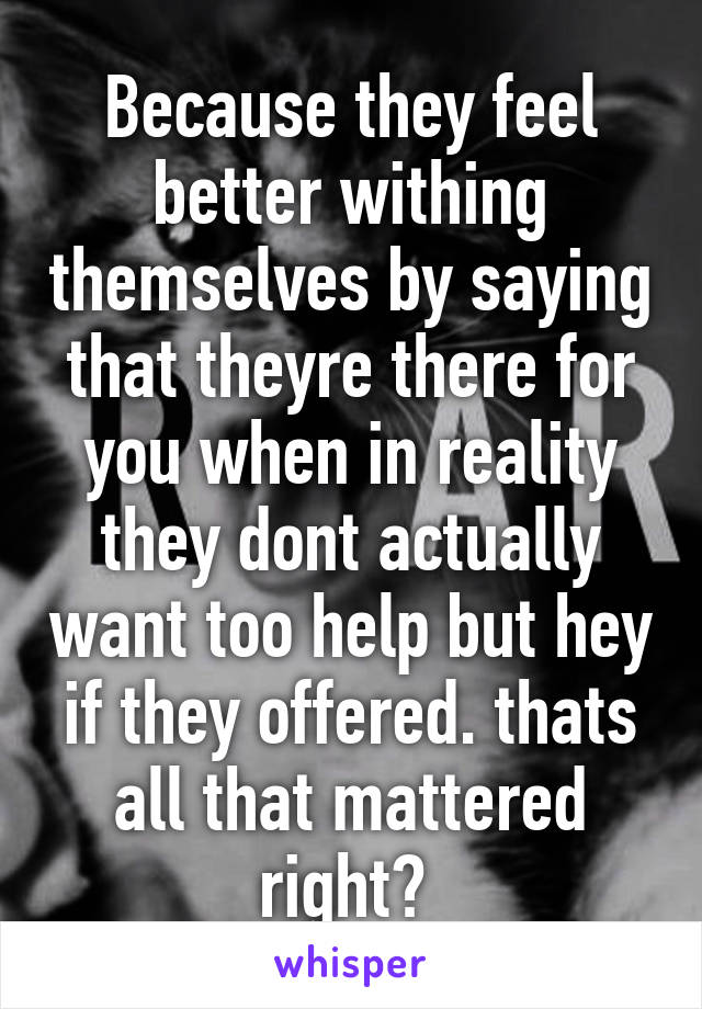 Because they feel better withing themselves by saying that theyre there for you when in reality they dont actually want too help but hey if they offered. thats all that mattered right? 