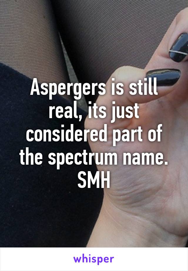 Aspergers is still real, its just considered part of the spectrum name. SMH