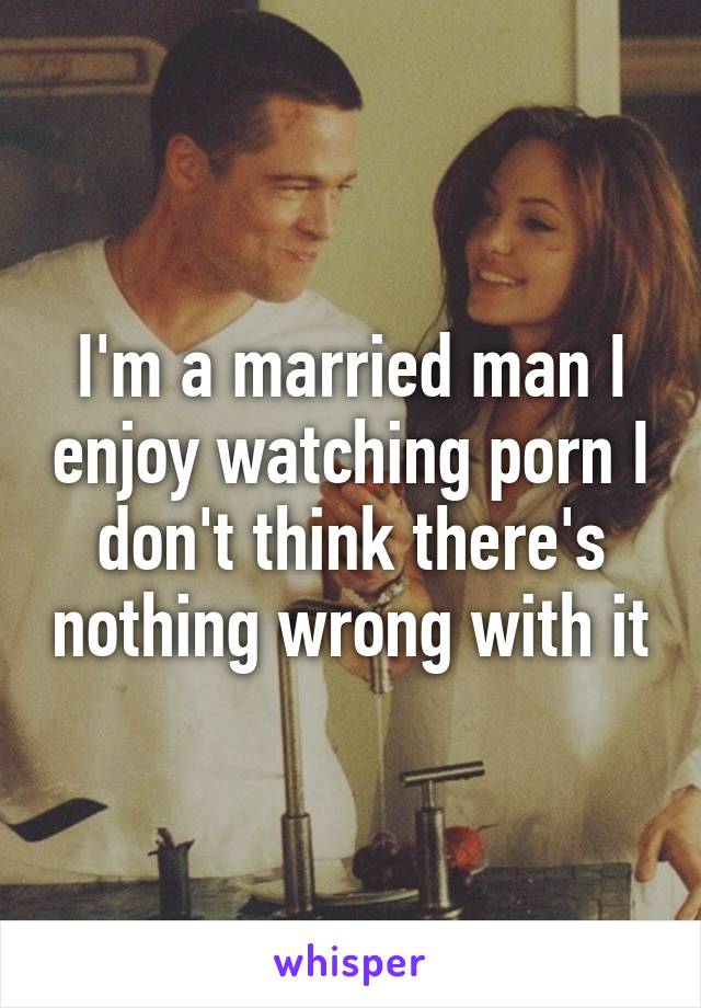 I'm a married man I enjoy watching porn I don't think there's nothing wrong with it