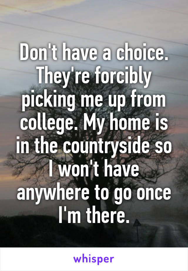 Don't have a choice. They're forcibly picking me up from college. My home is in the countryside so I won't have anywhere to go once I'm there.