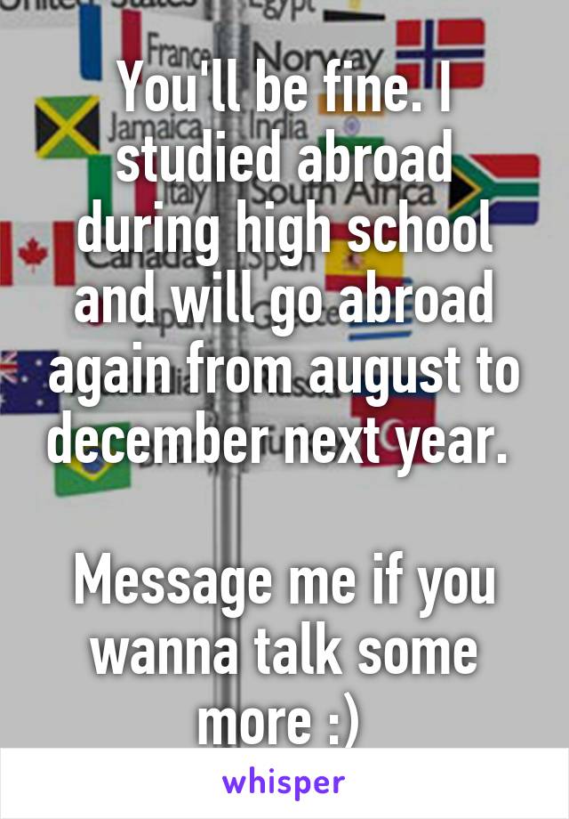 You'll be fine. I studied abroad during high school and will go abroad again from august to december next year. 

Message me if you wanna talk some more :) 