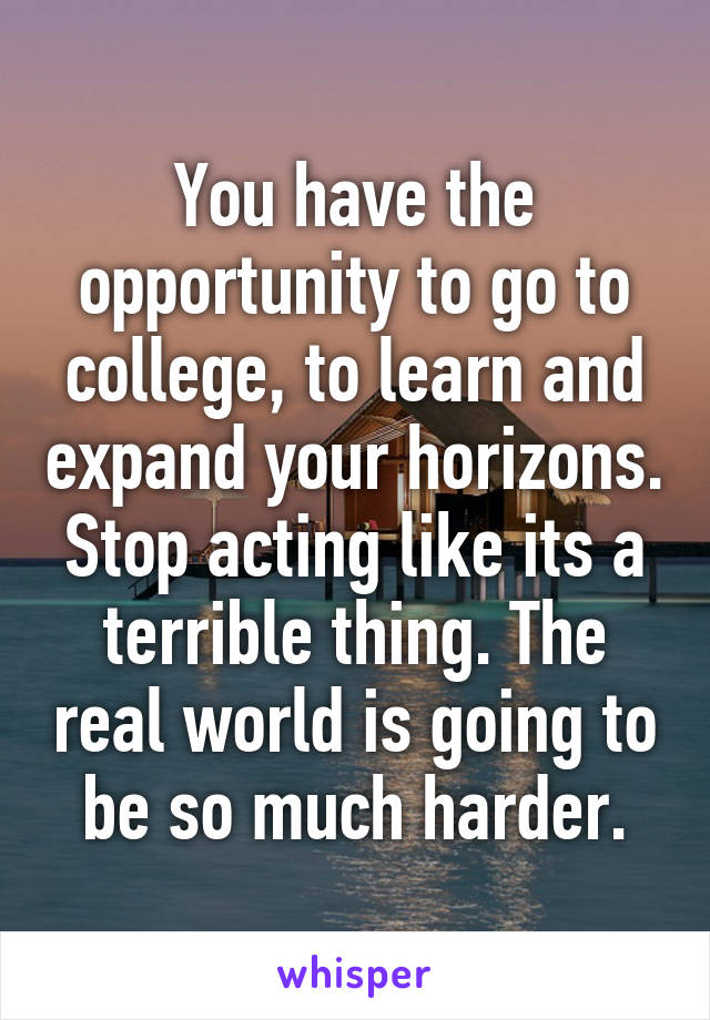 You have the opportunity to go to college, to learn and expand your horizons. Stop acting like its a terrible thing. The real world is going to be so much harder.