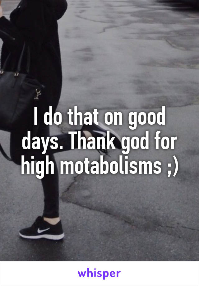 I do that on good days. Thank god for high motabolisms ;)