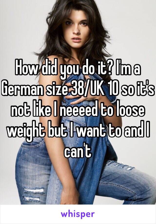 How did you do it? I'm a German size 38/UK 10 so it's not like I neeeed to loose weight but I want to and I can't 
