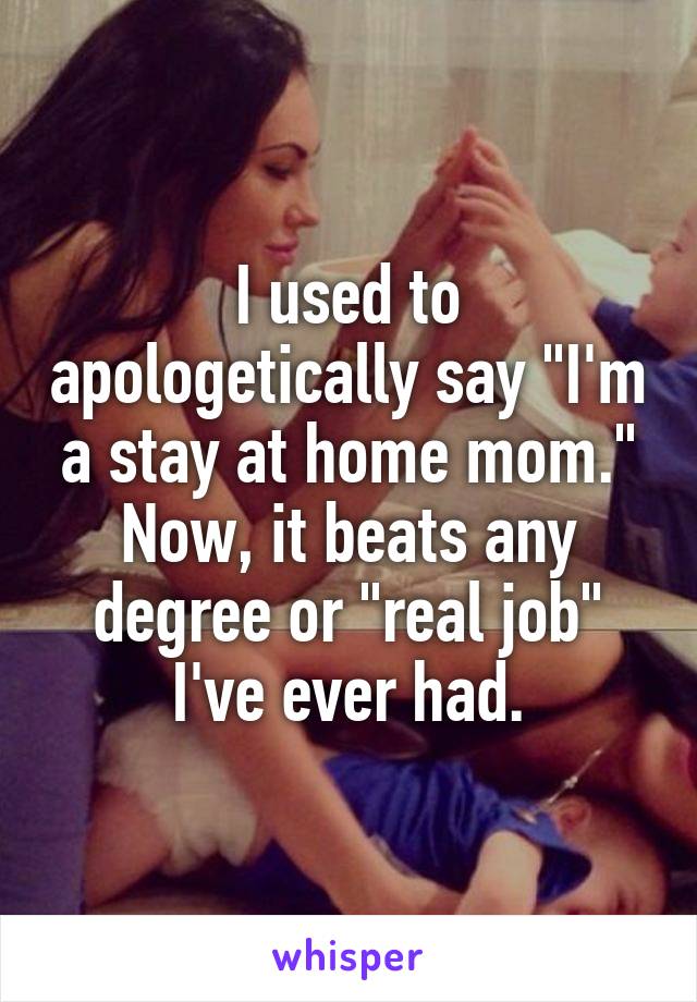 I used to apologetically say "I'm a stay at home mom." Now, it beats any degree or "real job" I've ever had.