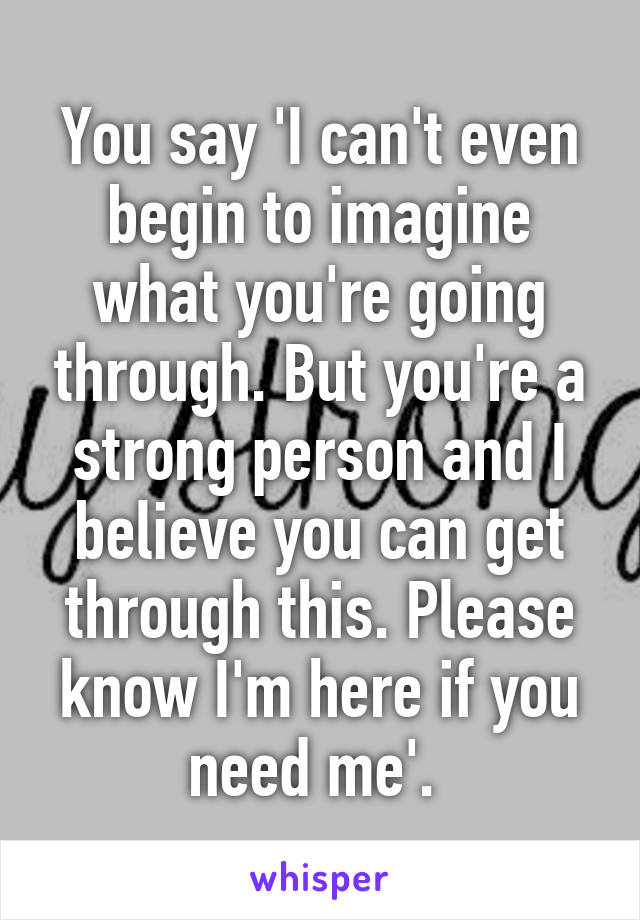 You say 'I can't even begin to imagine what you're going through. But you're a strong person and I believe you can get through this. Please know I'm here if you need me'. 