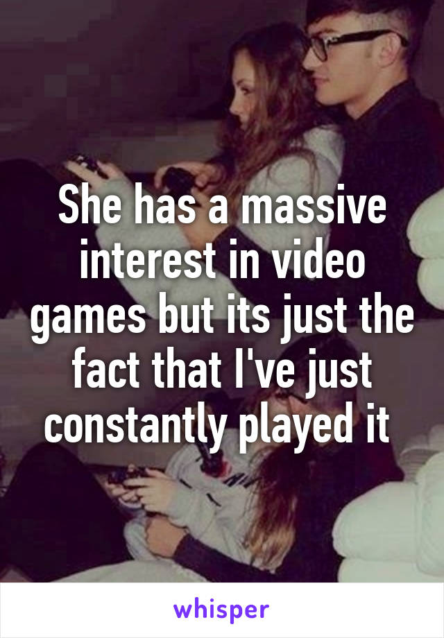 She has a massive interest in video games but its just the fact that I've just constantly played it 