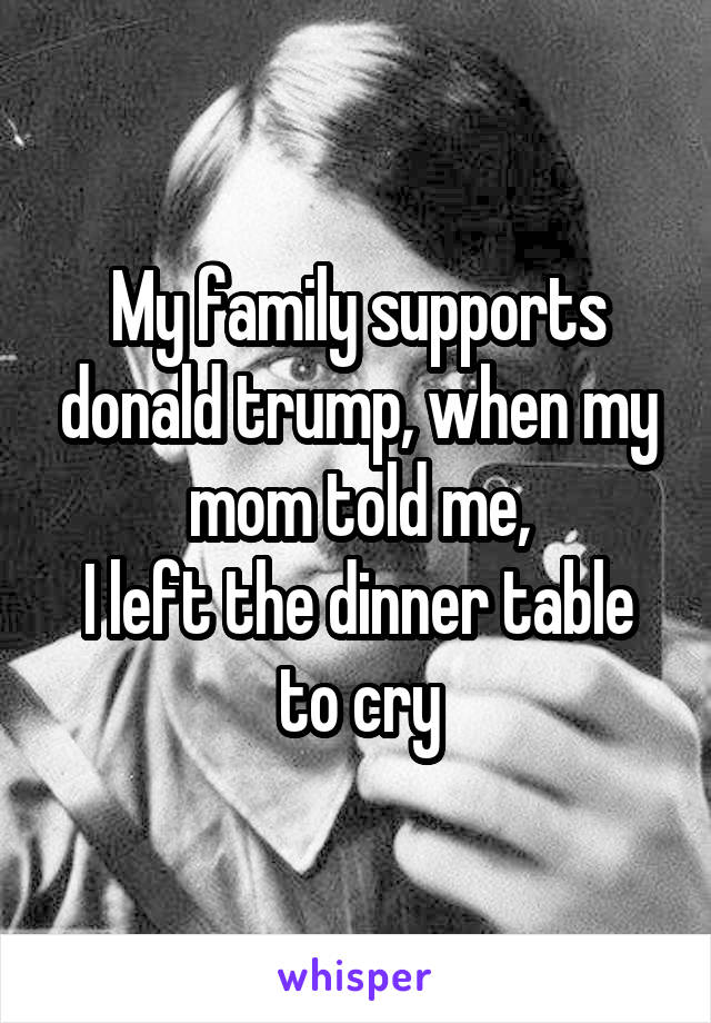 My family supports donald trump, when my mom told me,
I left the dinner table to cry