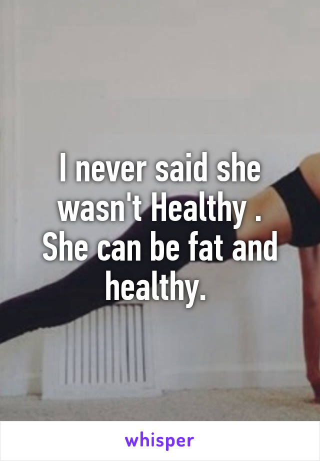 I never said she wasn't Healthy .
She can be fat and healthy. 